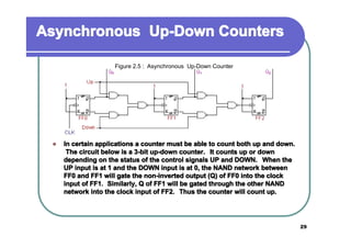 Asynchronous Up-Down Counters
Figure 2.5 : Asynchronous Up-Down Counter

�

In certain applications a counter must be able to count both up and down.
The circuit below is a 3-bit up-down counter. It counts up or down
depending on the status of the control signals UP and DOWN. When the
UP input is at 1 and the DOWN input is at 0, the NAND network between
FF0 and FF1 will gate the non-inverted output (Q) of FF0 into the clock
input of FF1. Similarly, Q of FF1 will be gated through the other NAND
network into the clock input of FF2. Thus the counter will count up.

29

 