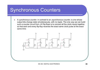 Synchronous Counters
�

A synchronous counter , in contrast to an asynchronous counter , is one whose
output bits change state simultaneously, with no ripple. The only way we can build
such a counter circuit from J-K flip-flops is to connect all the clock inputs together,
so that each and every flip-flop receives the exact same clock pulse at the exact
same time:

EE 202 DIGITAL ELECTRONICS

35

 