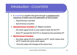 Introduction –COUNTERS
�

A counter is a register that goes through a predetermined
sequence of states upon the application of clock pulses.
�
�

�

Asynchronous counters
Synchronous counters

Asynchronous Counters (or Ripple counters)
�
�

�

the clock signal (CLK) is only used to clock the first FF.
Each FF (except the first FF) is clocked by the preceding FF.

Synchronous Counters ,
�

�

the clock signal (CLK) is applied to all FF, which means that
all FF shares the same clock signal,
thus the output will change at the same time.

EE 202 DIGITAL ELECTRONICS

4

 
