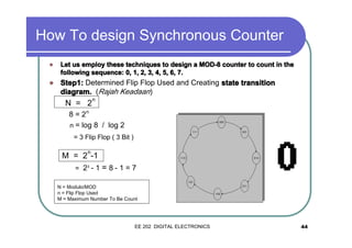 How To design Synchronous Counter
�

Let us employ these techniques to design a MOD-8 counter to count in the
following sequence: 0, 1, 2, 3, 4, 5, 6, 7.

�

Step1: Determined Flip Flop Used and Creating state transition
diagram. (Rajah Keadaan)

N = 2

n

8 = 2n
n = log 8 / log 2
= 3 Flip Flop ( 3 Bit )
n

M = 2 -1
= 23 - 1

=8-1=7

N = Modulo/MOD
n = Flip Flop Used
M = Maximum Number To Be Count

EE 202 DIGITAL ELECTRONICS

44

 