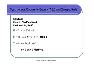 Synchronous Counter to Count 4,7,3,0 and 2 respectively

Solution:
Step 1 : Flip Flop Used
n
Find Modulo, N= 2
n

M = 7, M = 2 -1 = 7
n

2 =N

, so, N = 7+1 = 8, MOD 8

n

2 = 8, n = log 8 / log 2
n = 3 bit = 3 Flip Flop.

EE 202 DIGITAL ELECTRONICS

 