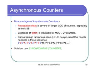 Asynchronous Counters
�

Disadvantages of Asynchronous Counters:�

�

Existence of ‘glitch’ is inevitable for MOD ≠ 2N counters.

�

�

Propagation delay is severe for larger MOD of counters, especially
at the MSB.

Cannot design random counters (i.e:- to design circuit that counts
numbers in these sequence
5�6�7�2�3�1�5�6�7�2�3�1�5�6….)

Solution, use SYNCHRONOUS COUNTERS

EE 202 DIGITAL ELECTRONICS

.

33

 