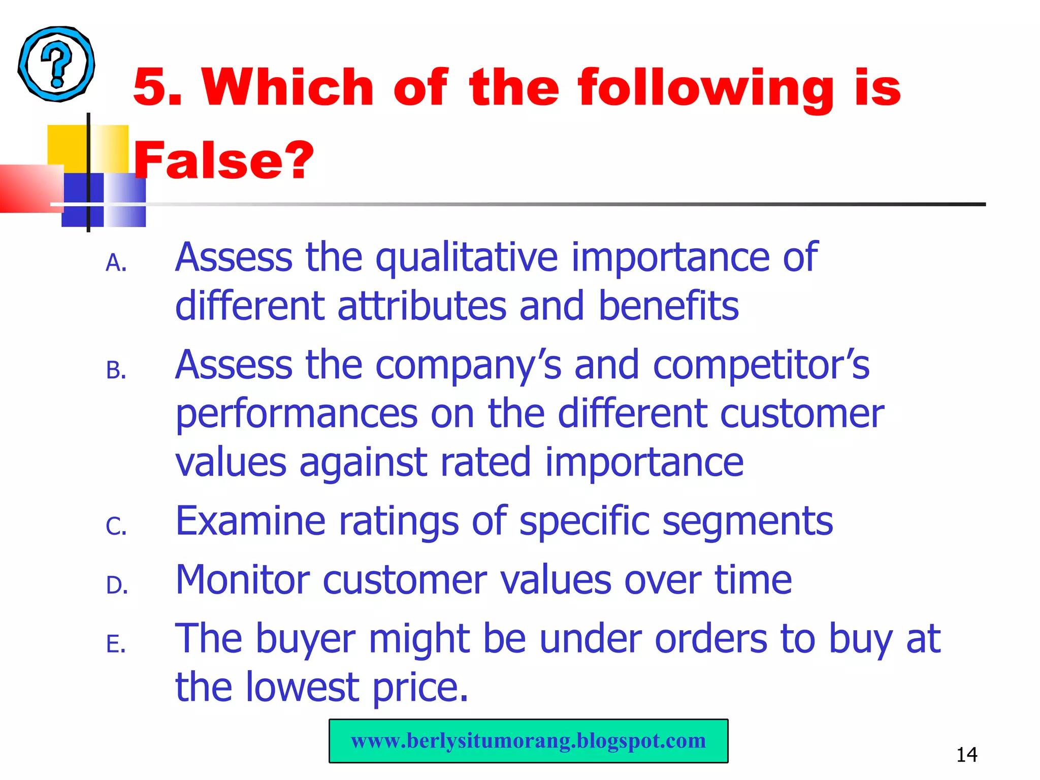 5. Which of the following is False? Assess the qualitative importance of different attributes and benefits Assess the company’s and competitor’s performances on the different customer values against rated importance Examine ratings of specific segments Monitor customer values over time The buyer might be under orders to buy at the lowest price. www.berlysitumorang.blogspot.com 