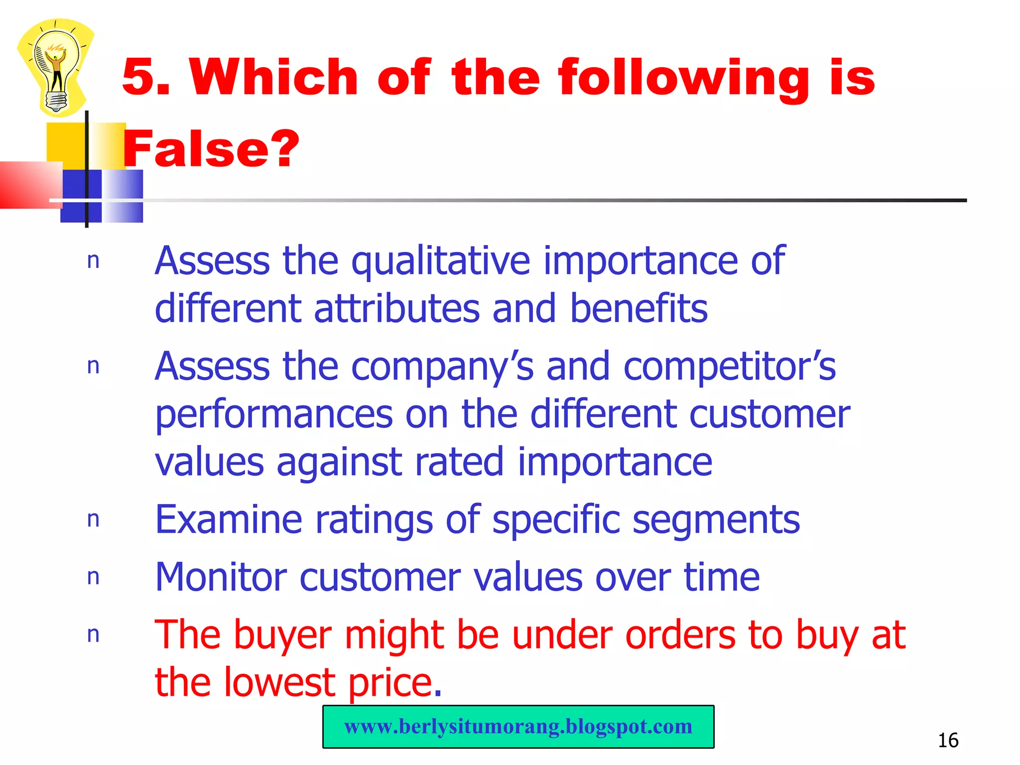 5. Which of the following is False? Assess the qualitative importance of different attributes and benefits Assess the company’s and competitor’s performances on the different customer values against rated importance Examine ratings of specific segments Monitor customer values over time The buyer might be under orders to buy at the lowest price . www.berlysitumorang.blogspot.com 