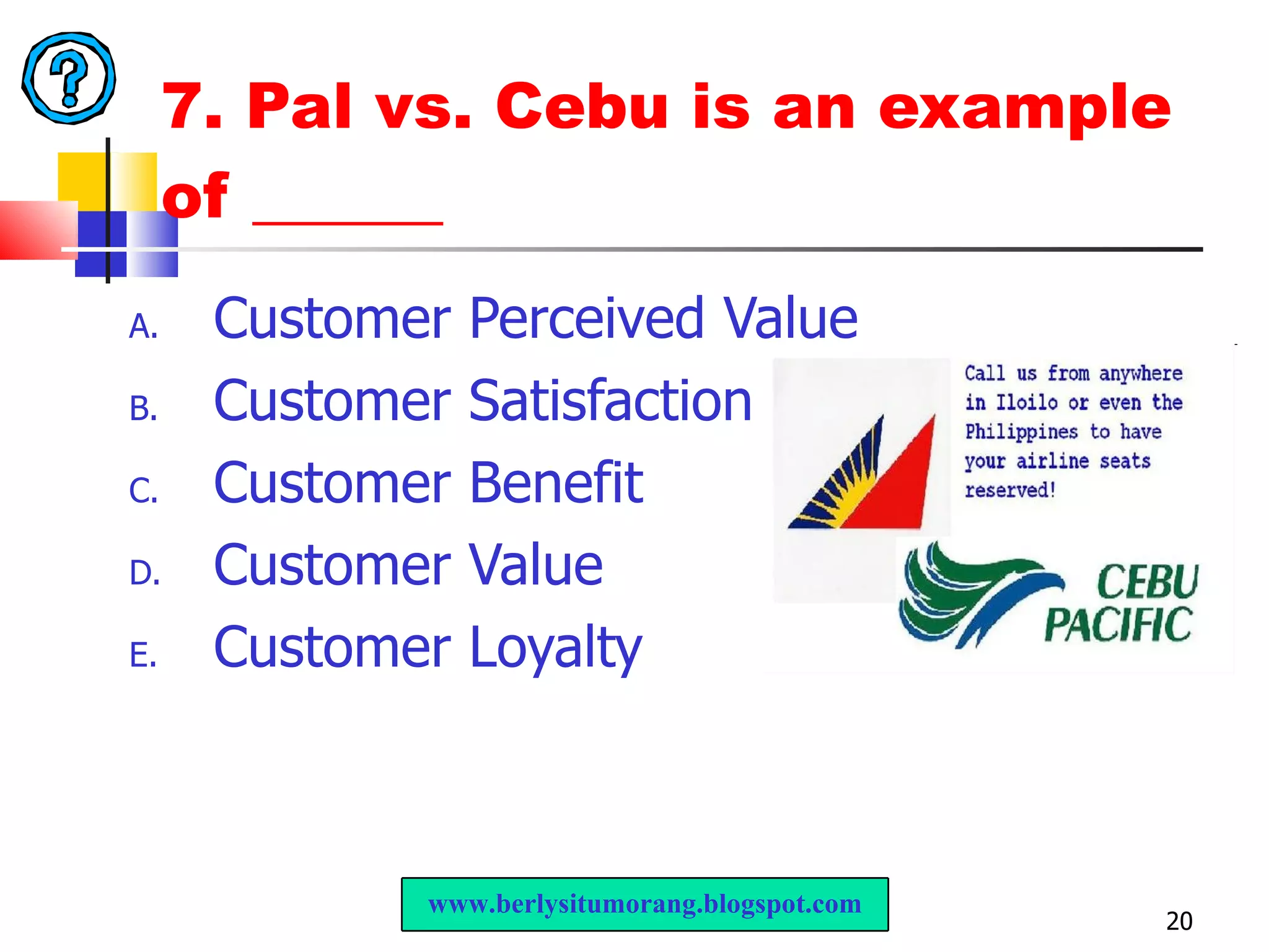 7. Pal vs. Cebu is an example of ______ Customer Perceived Value Customer Satisfaction  Customer Benefit Customer Value Customer Loyalty www.berlysitumorang.blogspot.com 
