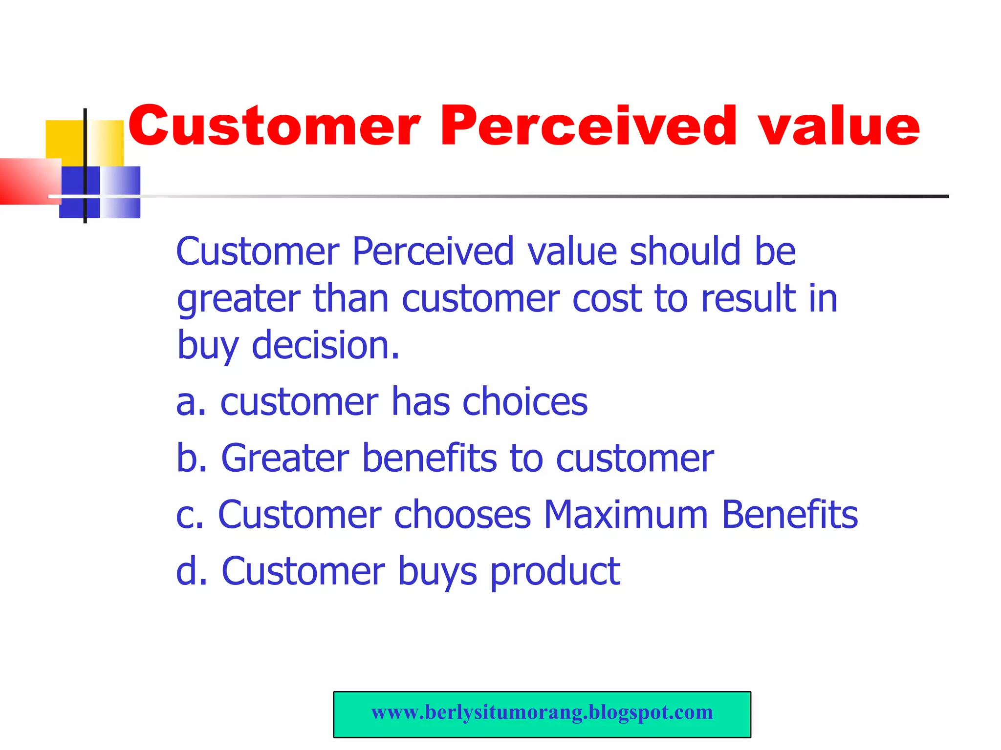 Customer Perceived value Customer Perceived value should be greater than customer cost to result in buy decision. a. customer has choices  b. Greater benefits to customer c. Customer chooses Maximum Benefits d. Customer buys product www.berlysitumorang.blogspot.com 