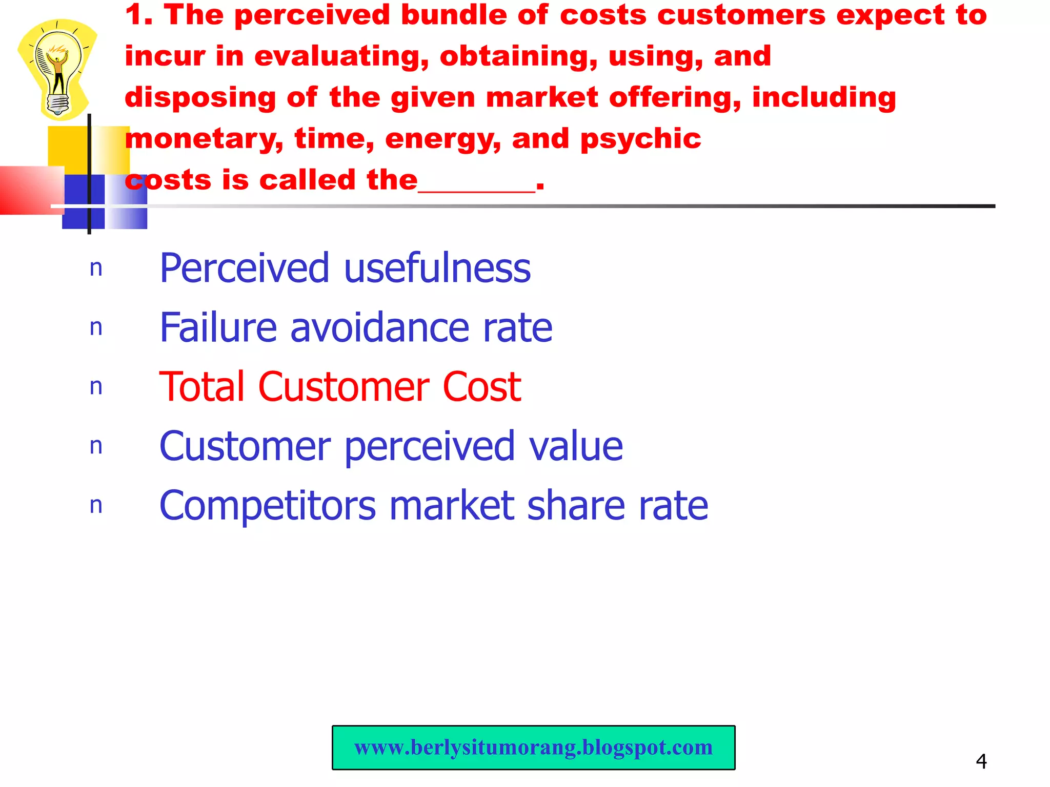 1. The perceived bundle of costs customers expect to incur in evaluating, obtaining, using, and disposing of the given market offering, including monetary, time, energy, and psychic costs is called the________. Perceived usefulness Failure avoidance rate Total Customer Cost Customer perceived value Competitors market share rate www.berlysitumorang.blogspot.com 