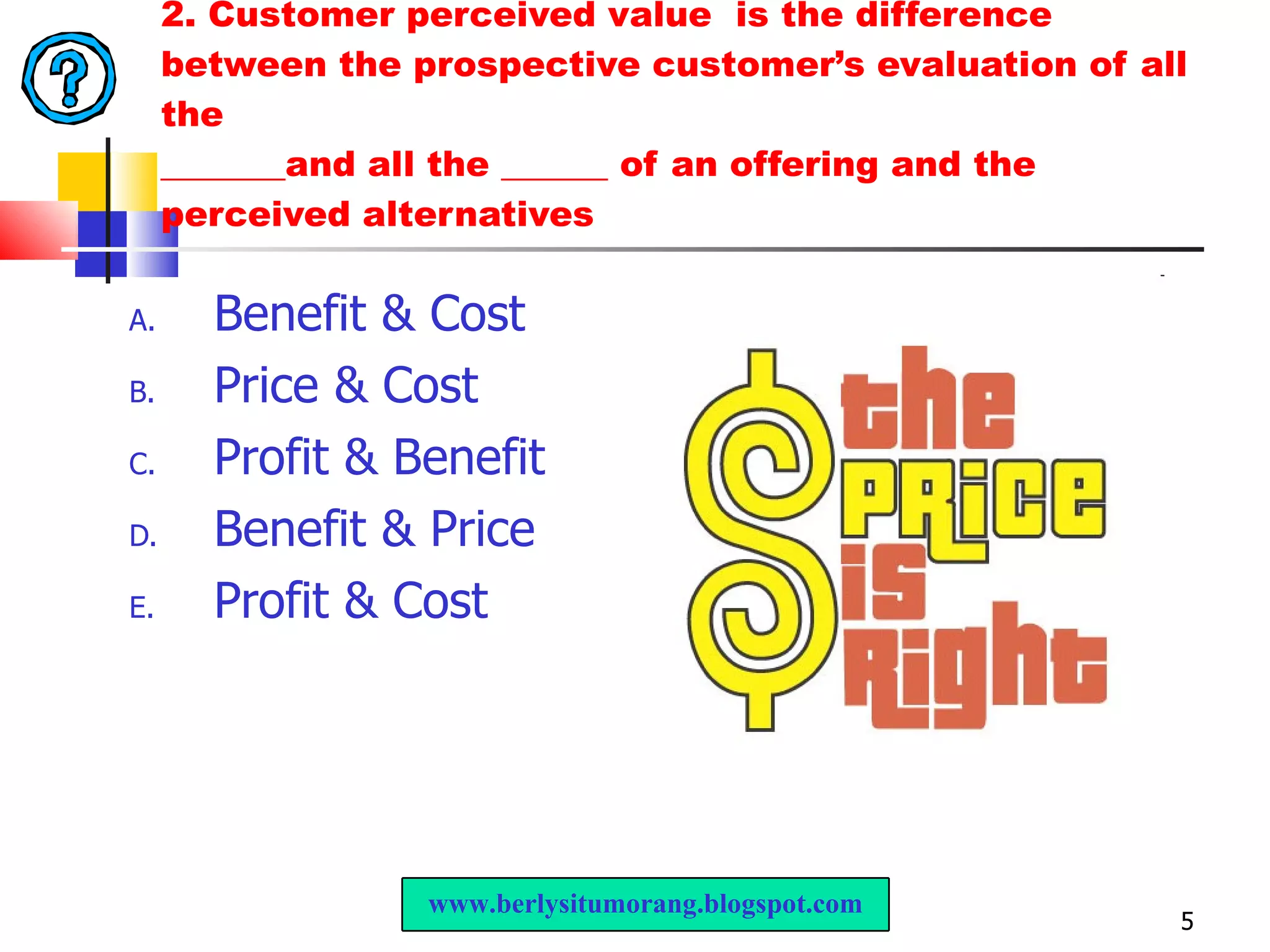 2. Customer perceived value  is the difference between the prospective customer’s evaluation of all the _______and all the ______ of an offering and the perceived alternatives Benefit & Cost Price & Cost Profit & Benefit Benefit & Price Profit & Cost www.berlysitumorang.blogspot.com 