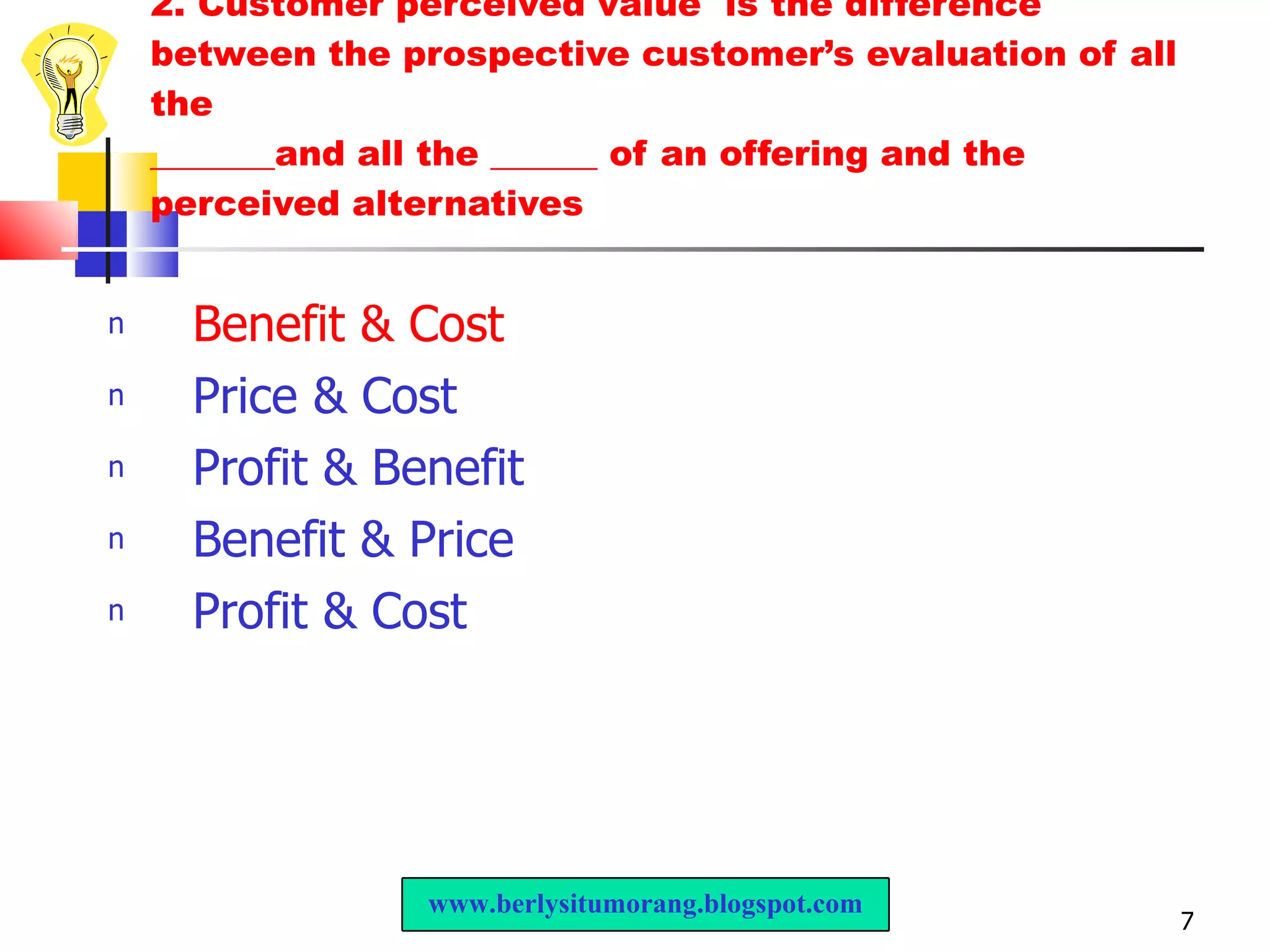 2. Customer perceived value  is the difference between the prospective customer’s evaluation of all the _______and all the ______ of an offering and the perceived alternatives Benefit & Cost Price & Cost Profit & Benefit Benefit & Price Profit & Cost www.berlysitumorang.blogspot.com 