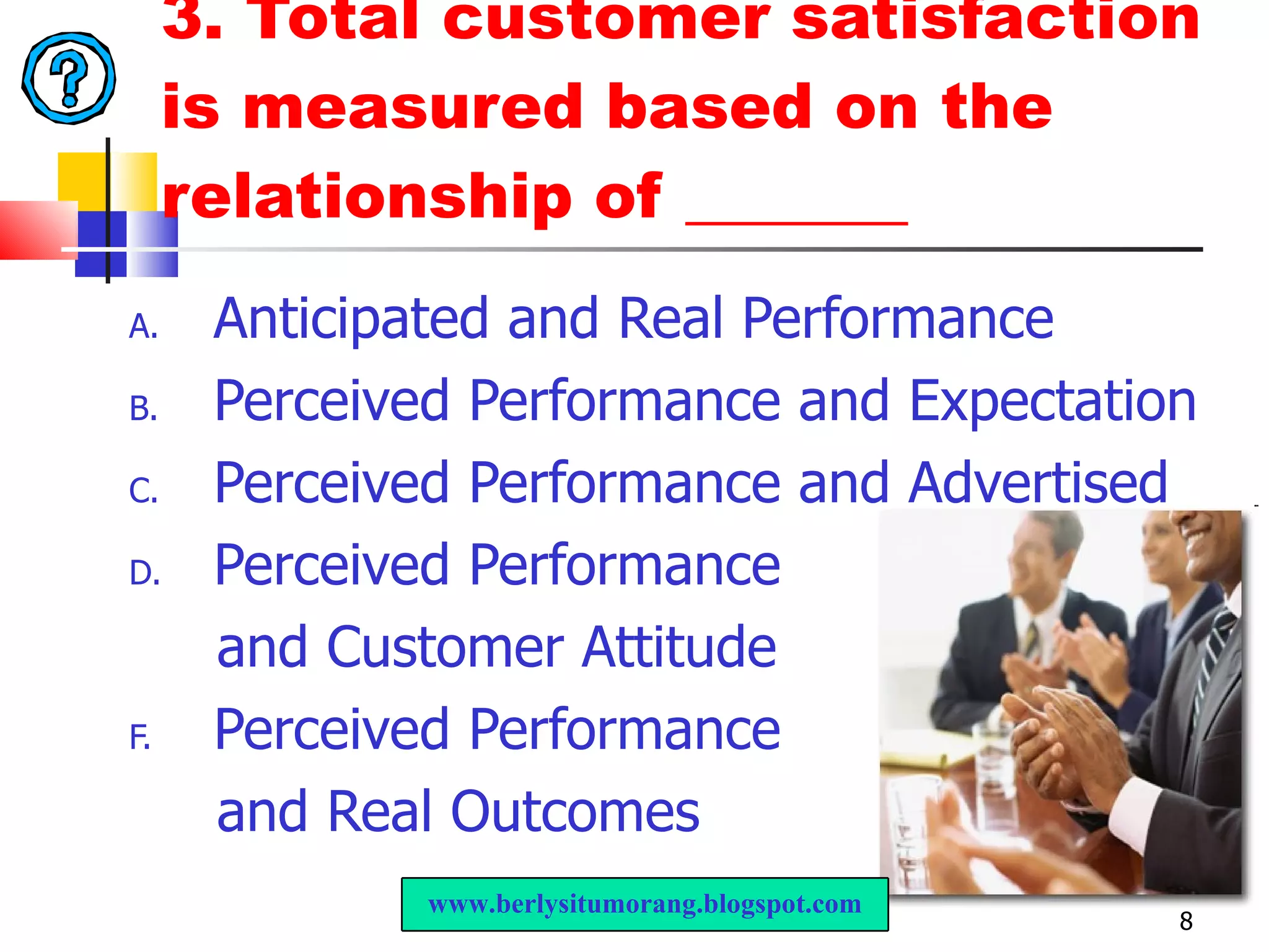 3.  Total customer satisfaction is measured based on the relationship of _______ Anticipated and Real Performance  Perceived Performance and Expectation  Perceived Performance and Advertised  Perceived Performance  and Customer Attitude  Perceived Performance  and Real Outcomes  www.berlysitumorang.blogspot.com 
