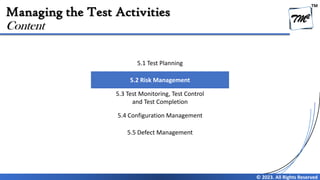 TM
© 2023. All Rights Reserved
Managing the Test Activities
Content
5.1 Test Planning
5.2 Risk Management
5.3 Test Monitoring, Test Control
and Test Completion
5.4 Configuration Management
5.5 Defect Management
 