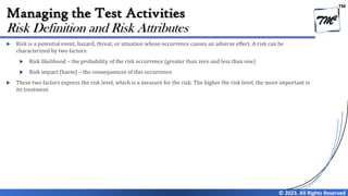 TM
© 2023. All Rights Reserved
Managing the Test Activities
 Risk is a potential event, hazard, threat, or situation whose occurrence causes an adverse effect. A risk can be
characterized by two factors:
 Risk likelihood – the probability of the risk occurrence (greater than zero and less than one)
 Risk impact (harm) – the consequences of this occurrence
 These two factors express the risk level, which is a measure for the risk. The higher the risk level, the more important is
its treatment.
Risk Definition and Risk Attributes
 