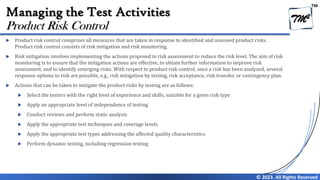 TM
© 2023. All Rights Reserved
Managing the Test Activities
 Product risk control comprises all measures that are taken in response to identified and assessed product risks.
Product risk control consists of risk mitigation and risk monitoring.
 Risk mitigation involves implementing the actions proposed in risk assessment to reduce the risk level. The aim of risk
monitoring is to ensure that the mitigation actions are effective, to obtain further information to improve risk
assessment, and to identify emerging risks. With respect to product risk control, once a risk has been analyzed, several
response options to risk are possible, e.g., risk mitigation by testing, risk acceptance, risk transfer, or contingency plan.
 Actions that can be taken to mitigate the product risks by testing are as follows:
 Select the testers with the right level of experience and skills, suitable for a given risk type
 Apply an appropriate level of independence of testing
 Conduct reviews and perform static analysis
 Apply the appropriate test techniques and coverage levels
 Apply the appropriate test types addressing the affected quality characteristics
 Perform dynamic testing, including regression testing
Product Risk Control
 