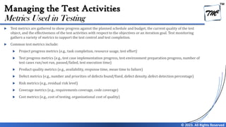 TM
© 2023. All Rights Reserved
Managing the Test Activities
 Test metrics are gathered to show progress against the planned schedule and budget, the current quality of the test
object, and the effectiveness of the test activities with respect to the objectives or an iteration goal. Test monitoring
gathers a variety of metrics to support the test control and test completion.
 Common test metrics include:
 Project progress metrics (e.g., task completion, resource usage, test effort)
 Test progress metrics (e.g., test case implementation progress, test environment preparation progress, number of
test cases run/not run, passed/failed, test execution time)
 Product quality metrics (e.g., availability, response time, mean time to failure)
 Defect metrics (e.g., number and priorities of defects found/fixed, defect density, defect detection percentage)
 Risk metrics (e.g., residual risk level)
 Coverage metrics (e.g., requirements coverage, code coverage)
 Cost metrics (e.g., cost of testing, organizational cost of quality)
Metrics Used in Testing
 