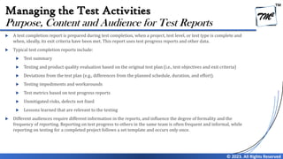 TM
© 2023. All Rights Reserved
Managing the Test Activities
 A test completion report is prepared during test completion, when a project, test level, or test type is complete and
when, ideally, its exit criteria have been met. This report uses test progress reports and other data.
 Typical test completion reports include:
 Test summary
 Testing and product quality evaluation based on the original test plan (i.e., test objectives and exit criteria)
 Deviations from the test plan (e.g., differences from the planned schedule, duration, and effort).
 Testing impediments and workarounds
 Test metrics based on test progress reports
 Unmitigated risks, defects not fixed
 Lessons learned that are relevant to the testing
 Different audiences require different information in the reports, and influence the degree of formality and the
frequency of reporting. Reporting on test progress to others in the same team is often frequent and informal, while
reporting on testing for a completed project follows a set template and occurs only once.
Purpose, Content and Audience for Test Reports
 