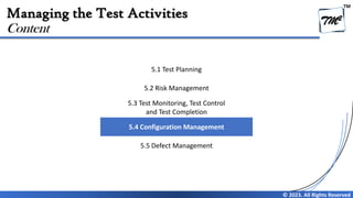TM
© 2023. All Rights Reserved
Managing the Test Activities
Content
5.1 Test Planning
5.2 Risk Management
5.3 Test Monitoring, Test Control
and Test Completion
5.4 Configuration Management
5.5 Defect Management
 