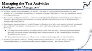 TM
© 2023. All Rights Reserved
Managing the Test Activities
 In testing, configuration management (CM) provides a discipline for identifying, controlling, and tracking work
products such as test plans, test strategies, test conditions, test cases, test scripts, test results, test logs, and test reports
as configuration items.
 For a complex configuration item (e.g., a test environment), CM records the items it consists of, their relationships, and
versions. If the configuration item is approved for testing, it becomes a baseline and can only be changed through a
formal change control process.
 Configuration management keeps a record of changed configuration items when a new baseline is created. It is possible
to revert to a previous baseline to reproduce previous test results. To properly support testing, CM ensures the
following:
 All configuration items, including test items (individual parts of the test object), are uniquely identified, version
controlled, tracked for changes, and related to other configuration items so that traceability can be maintained
throughout the test process
 All identified documentation and software items are referenced unambiguously in test documentation
 Continuous integration, continuous delivery, continuous deployment and the associated testing are typically
implemented as part of an automated DevOps pipeline, in which automated CM is normally included.
Configuration Management
 