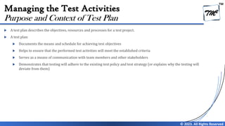 TM
© 2023. All Rights Reserved
Managing the Test Activities
 A test plan describes the objectives, resources and processes for a test project.
 A test plan:
 Documents the means and schedule for achieving test objectives
 Helps to ensure that the performed test activities will meet the established criteria
 Serves as a means of communication with team members and other stakeholders
 Demonstrates that testing will adhere to the existing test policy and test strategy (or explains why the testing will
deviate from them)
Purpose and Context of Test Plan
 