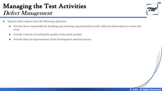 TM
© 2023. All Rights Reserved
Managing the Test Activities
 Typical defect reports have the following objectives:
 Provide those responsible for handling and resolving reported defects with sufficient information to resolve the
issue
 Provide a means of tracking the quality of the work product
 Provide ideas for improvement of the development and test process
Defect Management
 