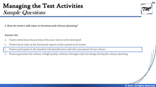 TM
© 2023. All Rights Reserved
Managing the Test Activities
1. How do testers add value to iteration and release planning?
Answer Set
A. Testers determine the priority of the user stories to be developed
B. Testers focus only on the functional aspects of the system to be tested
C. Testers participate in the detailed risk identification and risk assessment of user stories
D. Testers guarantee the release of high-quality software through early test design during the release planning
Sample Questions
 