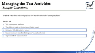TM
© 2023. All Rights Reserved
Managing the Test Activities
2. Which TWO of the following options are the exit criteria for testing a system?
Answer Set
A. Test environment readiness
B. The ability to log in to the test object by the tester
C. Estimated defect density is reached
D. Requirements are translated into given/when/then format
E. Regression tests are automated
Sample Questions
 