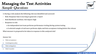 TM
© 2023. All Rights Reserved
Managing the Test Activities
3. During a risk analysis the following risk was identified and assessed:
• Risk: Response time is too long to generate a report
• Risk likelihood: medium; risk impact: high
• Response to risk:
o An independent test team performs performance testing during system testing
o A selected sample of end users performs alpha and beta acceptance testing before the release
What measure is proposed to be taken in response to this analyzed risk?
Answer Set
A. Risk acceptance
B. Contingency plan
C. Risk mitigation
D. Risk transfer
Sample Questions
 