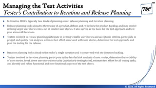 TM
© 2023. All Rights Reserved
Managing the Test Activities
 In iterative SDLCs, typically two kinds of planning occur: release planning and iteration planning.
 Release planning looks ahead to the release of a product, defines and re-defines the product backlog, and may involve
refining larger user stories into a set of smaller user stories. It also serves as the basis for the test approach and test
plan across all iterations.
 Testers involved in release planning participate in writing testable user stories and acceptance criteria, participate in
project and quality risk analyses, estimate test effort associated with user stories, determine the test approach, and
plan the testing for the release.
 Iteration planning looks ahead to the end of a single iteration and is concerned with the iteration backlog.
 Testers involved in iteration planning participate in the detailed risk analysis of user stories, determine the testability
of user stories, break down user stories into tasks (particularly testing tasks), estimate test effort for all testing tasks,
and identify and refine functional and non-functional aspects of the test object.
Tester's Contribution to Iteration and Release Planning
 