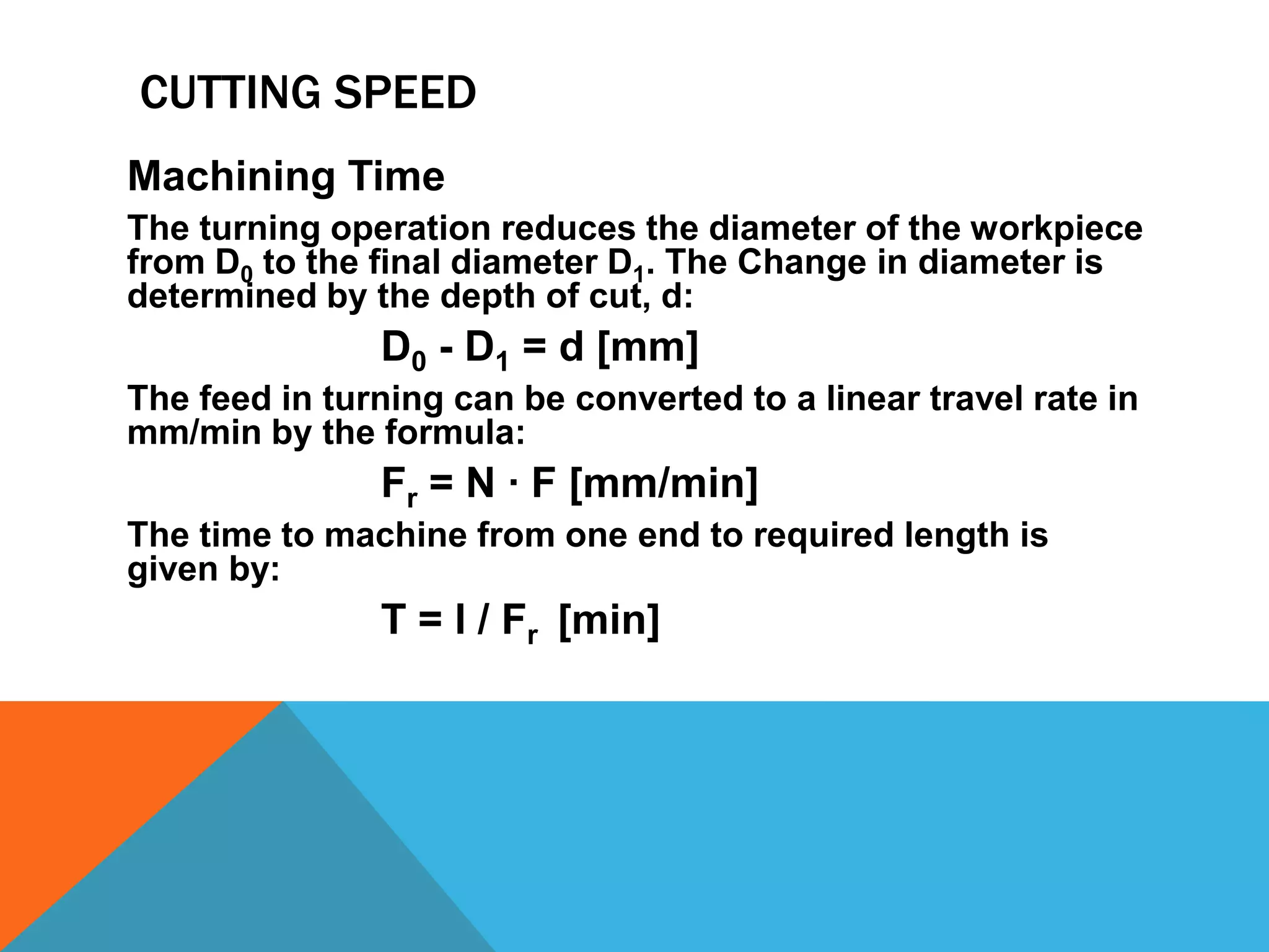 CUTTING SPEED
Machining Time
The turning operation reduces the diameter of the workpiece
from D0 to the final diameter D1. The Change in diameter is
determined by the depth of cut, d:

D0 - D1 = d [mm]
The feed in turning can be converted to a linear travel rate in
mm/min by the formula:

Fr = N · F [mm/min]
The time to machine from one end to required length is
given by:

T = l / Fr [min]

 