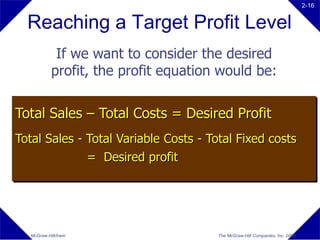 2-16


  Reaching a Target Profit Level
             If we want to consider the desired
            profit, the profit equation would be:

Total Sales – Total Costs = Desired Profit
Total Sales - Total Variable Costs - Total Fixed costs
              = Desired profit




  McGraw-Hill/Irwin                    The McGraw-Hill Companies, Inc. 2008
 