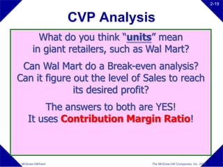 2-19


                     CVP Analysis
          What do you think “units” mean
        in giant retailers, such as Wal Mart?
 Can Wal Mart do a Break-even analysis?
Can it figure out the level of Sales to reach
              its desired profit?
         The answers to both are YES!
     It uses Contribution Margin Ratio!



 McGraw-Hill/Irwin                  The McGraw-Hill Companies, Inc. 2008
 