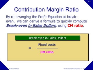 2-21




         Contribution Margin Ratio
By re-arranging the Profit Equation at break-
even, we can derive a formula to quickly compute
Break-even in Sales Dollars, using CM ratio.


                     Break-even in Sales Dollars

                           Fixed costs
                     =
                             CM ratio




 McGraw-Hill/Irwin                            The McGraw-Hill Companies, Inc. 2008
 