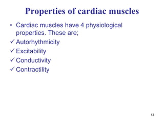 13
Properties of cardiac muscles
• Cardiac muscles have 4 physiological
properties. These are;
 Autorhythmicity
 Excitability
 Conductivity
 Contractility
 