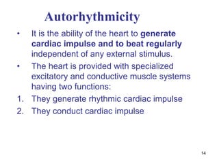 14
Autorhythmicity
• It is the ability of the heart to generate
cardiac impulse and to beat regularly
independent of any external stimulus.
• The heart is provided with specialized
excitatory and conductive muscle systems
having two functions:
1. They generate rhythmic cardiac impulse
2. They conduct cardiac impulse
 