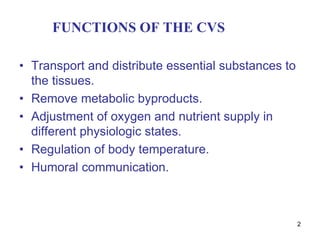 2
FUNCTIONS OF THE CVS
• Transport and distribute essential substances to
the tissues.
• Remove metabolic byproducts.
• Adjustment of oxygen and nutrient supply in
different physiologic states.
• Regulation of body temperature.
• Humoral communication.
 