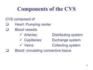 3
Components of the CVS
CVS composed of
 Heart: Pumping center
 Blood vessels
 Arteries: Distributing system
 Capillaries: Exchange system
 Veins: Collecting system
 Blood: circulating connective tissue
 