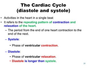 The Cardiac Cycle
(diastole and systole)
• Activities in the heart in a single beat
• It refers to the repeating pattern of contraction and
relaxation of the heart.
– The period from the end of one heart contraction to the
end of the next.
– Systole:
• Phase of ventricular contraction.
– Diastole:
• Phase of ventricular relaxation.
• Diastole is longer than systole.
31
 