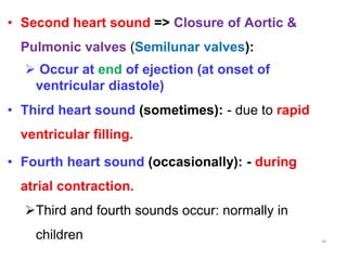 • Second heart sound => Closure of Aortic &
Pulmonic valves (Semilunar valves):
 Occur at end of ejection (at onset of
ventricular diastole)
• Third heart sound (sometimes): - due to rapid
ventricular filling.
• Fourth heart sound (occasionally): - during
atrial contraction.
Third and fourth sounds occur: normally in
children 34
 