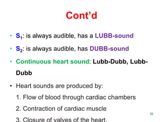 Cont’d
• S1: is always audible, has a LUBB-sound
• S2: is always audible, has DUBB-sound
• Continuous heart sound: Lubb-Dubb, Lubb-
Dubb
• Heart sounds are produced by:
1. Flow of blood through cardiac chambers
2. Contraction of cardiac muscle
35
 