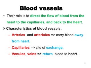 Blood vessels
• Their role is to direct the flow of blood from the
heart to the capillaries, and back to the heart.
 Characteristics of blood vessels:
– Arteries and arterioles => carry blood away
from heart.
– Capillaries => site of exchange.
– Venules, veins => return blood to heart.
39
 