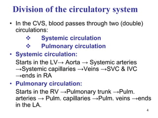 4
Division of the circulatory system
• In the CVS, blood passes through two (double)
circulations:
 Systemic circulation
 Pulmonary circulation
• Systemic circulation:
Starts in the LV→ Aorta → Systemic arteries
→Systemic capillaries →Veins →SVC & IVC
→ends in RA
• Pulmonary circulation:
Starts in the RV →Pulmonary trunk →Pulm.
arteries → Pulm. capillaries →Pulm. veins →ends
in the LA.
 