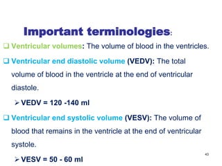 Important terminologies:
 Ventricular volumes: The volume of blood in the ventricles.
 Ventricular end diastolic volume (VEDV): The total
volume of blood in the ventricle at the end of ventricular
diastole.
VEDV = 120 -140 ml
 Ventricular end systolic volume (VESV): The volume of
blood that remains in the ventricle at the end of ventricular
systole.
VESV = 50 - 60 ml
43
 