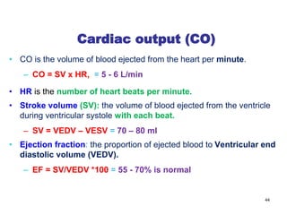Cardiac output (CO)
• CO is the volume of blood ejected from the heart per minute.
– CO = SV x HR, = 5 - 6 L/min
• HR is the number of heart beats per minute.
• Stroke volume (SV): the volume of blood ejected from the ventricle
during ventricular systole with each beat.
– SV = VEDV – VESV = 70 – 80 ml
• Ejection fraction: the proportion of ejected blood to Ventricular end
diastolic volume (VEDV).
– EF = SV/VEDV *100 = 55 - 70% is normal
44
 