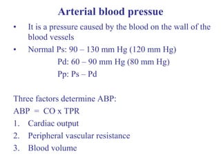Arterial blood pressue
• It is a pressure caused by the blood on the wall of the
blood vessels
• Normal Ps: 90 – 130 mm Hg (120 mm Hg)
Pd: 60 – 90 mm Hg (80 mm Hg)
Pp: Ps – Pd
Three factors determine ABP:
ABP = CO x TPR
1. Cardiac output
2. Peripheral vascular resistance
3. Blood volume
 