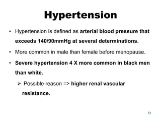 Hypertension
• Hypertension is defined as arterial blood pressure that
exceeds 140/90mmHg at several determinations.
• More common in male than female before menopause.
• Severe hypertension 4 X more common in black men
than white.
 Possible reason => higher renal vascular
resistance.
51
 