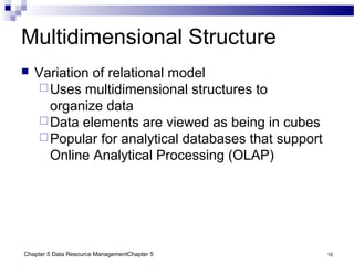 Chapter 5 Data Resource ManagementChapter 5 10
Multidimensional Structure
 Variation of relational model
Uses multidimensional structures to
organize data
Data elements are viewed as being in cubes
Popular for analytical databases that support
Online Analytical Processing (OLAP)
 