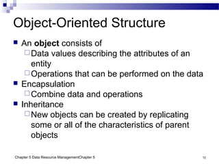 Chapter 5 Data Resource ManagementChapter 5 12
Object-Oriented Structure
 An object consists of
Data values describing the attributes of an
entity
Operations that can be performed on the data
 Encapsulation
Combine data and operations
 Inheritance
New objects can be created by replicating
some or all of the characteristics of parent
objects
 