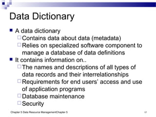 Chapter 5 Data Resource ManagementChapter 5 17
Data Dictionary
 A data dictionary
Contains data about data (metadata)
Relies on specialized software component to
manage a database of data definitions
 It contains information on..
The names and descriptions of all types of
data records and their interrelationships
Requirements for end users’ access and use
of application programs
Database maintenance
Security
 