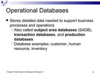 Chapter 5 Data Resource ManagementChapter 5 25
Operational Databases
 Stores detailed data needed to support business
processes and operations
Also called subject area databases (SADB),
transaction databases, and production
databases
Database examples: customer, human
resource, inventory
 