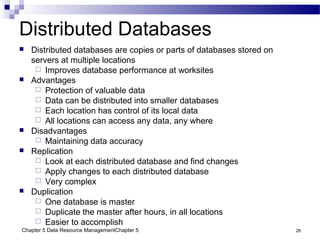 Chapter 5 Data Resource ManagementChapter 5 26
Distributed Databases
 Distributed databases are copies or parts of databases stored on
servers at multiple locations
 Improves database performance at worksites
 Advantages
 Protection of valuable data
 Data can be distributed into smaller databases
 Each location has control of its local data
 All locations can access any data, any where
 Disadvantages
 Maintaining data accuracy
 Replication
 Look at each distributed database and find changes
 Apply changes to each distributed database
 Very complex
 Duplication
 One database is master
 Duplicate the master after hours, in all locations
 Easier to accomplish
 
