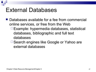 Chapter 5 Data Resource ManagementChapter 5 27
External Databases
 Databases available for a fee from commercial
online services, or free from the Web
Example: hypermedia databases, statistical
databases, bibliographic and full text
databases
Search engines like Google or Yahoo are
external databases
 